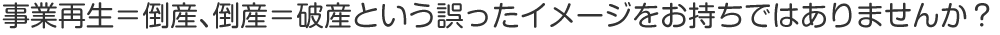 事業再生＝倒産、倒産＝破産という誤ったイメージをお持ちではありませんか？