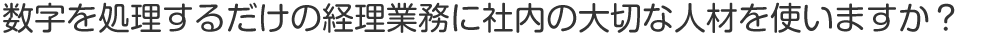 数字を処理するだけの経理業務に社内の大切な人材を使いますか？