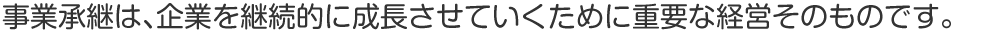 事業承継は、企業を継続的に成長させていくために重要な経営そのものです。