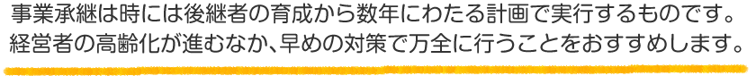 事業承継は時には後継者の育成から数年にわたる計画で実行するものです。経営者の高齢化が進むなか、早めの対策で万全に行うことをおすすめします。