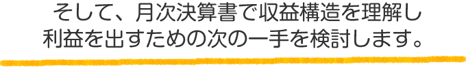 そして、月次決算書で収益構造を理解し、利益を出すための次の一手を検討します。